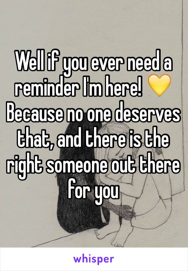Well if you ever need a reminder I'm here! 💛 Because no one deserves that, and there is the right someone out there for you