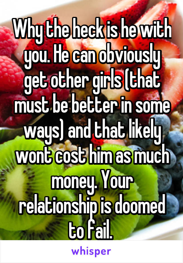 Why the heck is he with you. He can obviously get other girls (that must be better in some ways) and that likely wont cost him as much money. Your relationship is doomed to fail. 