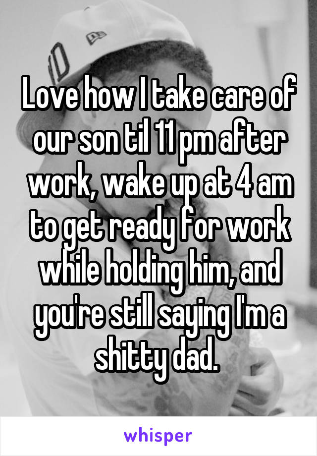 Love how I take care of our son til 11 pm after work, wake up at 4 am to get ready for work while holding him, and you're still saying I'm a shitty dad. 