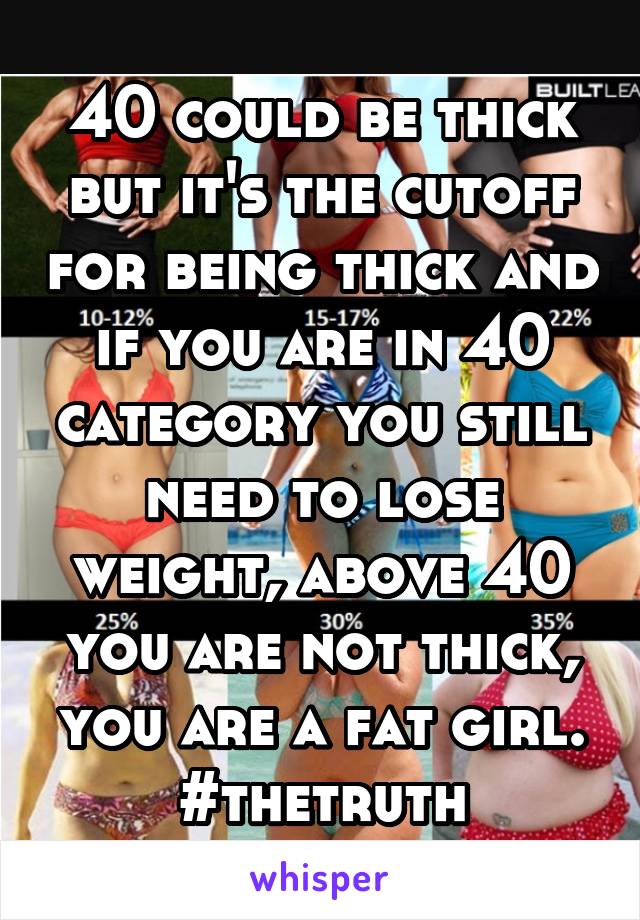 40 could be thick but it's the cutoff for being thick and if you are in 40 category you still need to lose weight, above 40 you are not thick, you are a fat girl. #thetruth