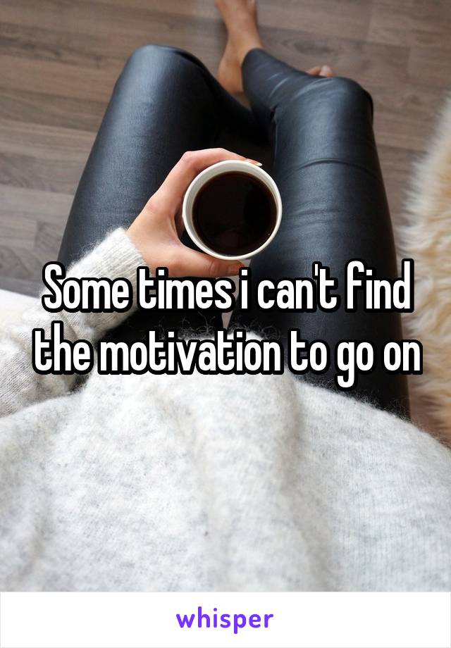 Some times i can't find the motivation to go on