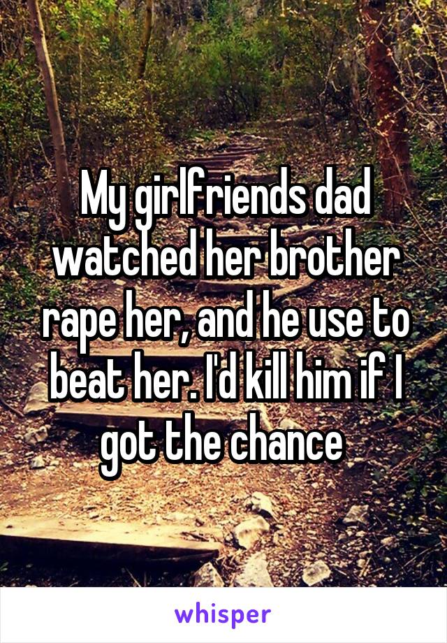My girlfriends dad watched her brother rape her, and he use to beat her. I'd kill him if I got the chance 