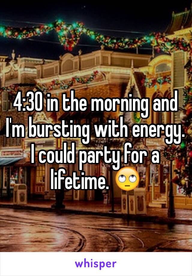 4:30 in the morning and I'm bursting with energy. I could party for a lifetime. 🙄