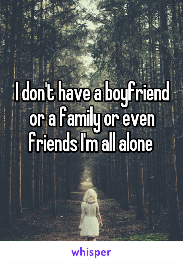 I don't have a boyfriend or a family or even friends I'm all alone 
