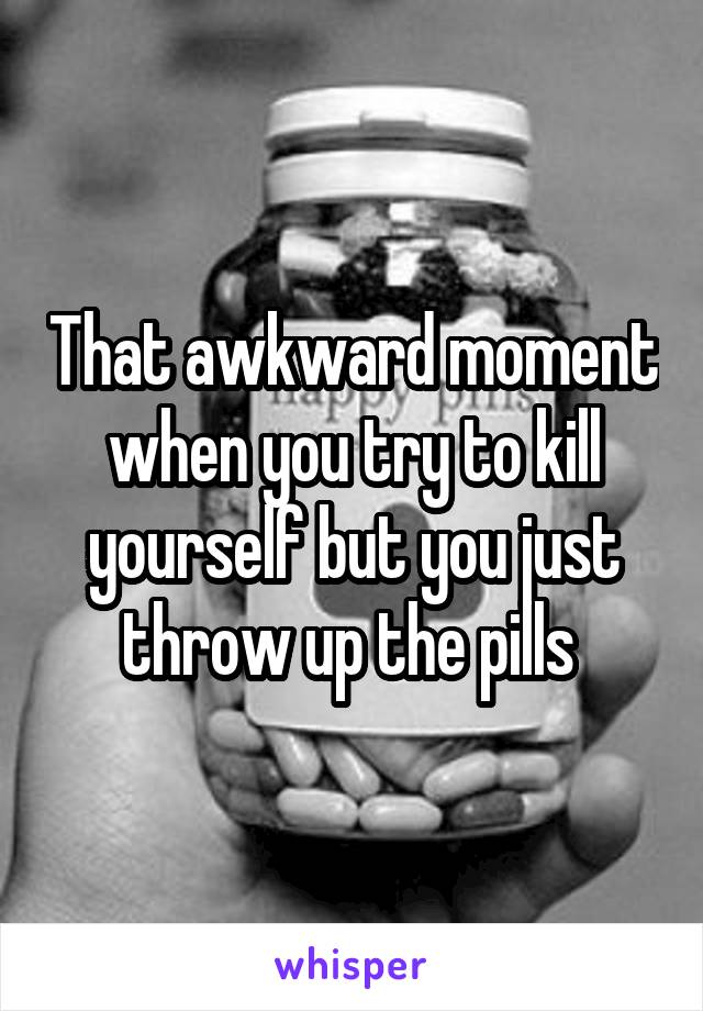 That awkward moment when you try to kill yourself but you just throw up the pills 