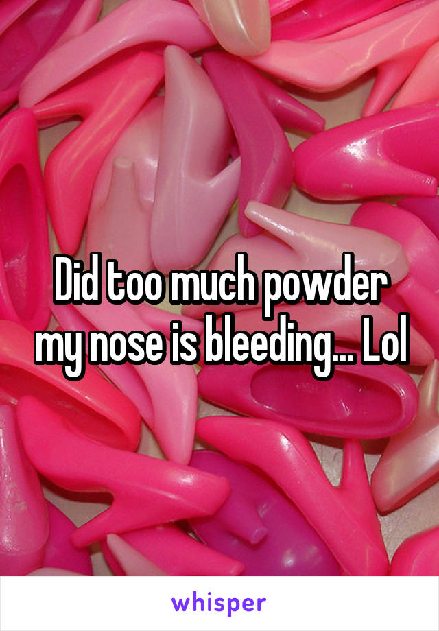 Did too much powder my nose is bleeding... Lol