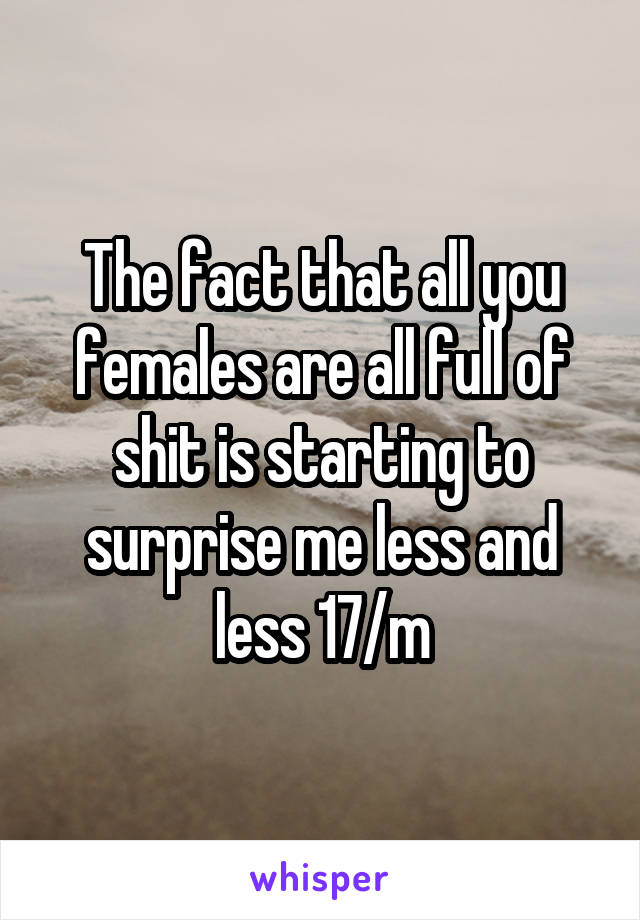 The fact that all you females are all full of shit is starting to surprise me less and less 17/m