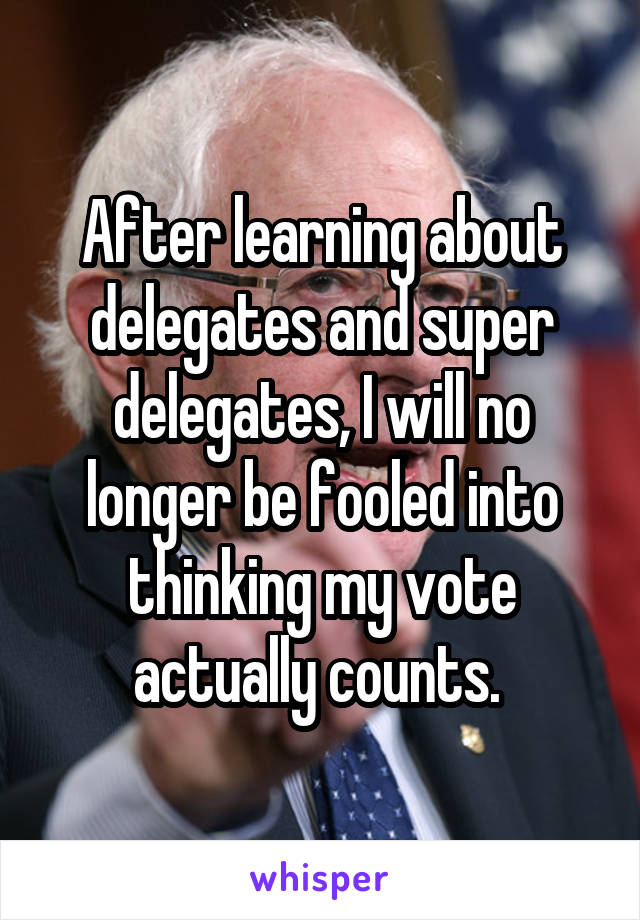 After learning about delegates and super delegates, I will no longer be fooled into thinking my vote actually counts. 