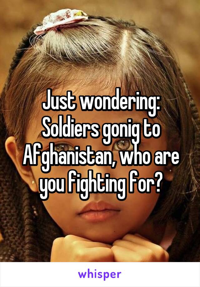 Just wondering: Soldiers gonig to Afghanistan, who are you fighting for?