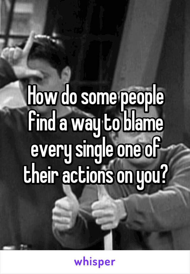 How do some people find a way to blame every single one of their actions on you?