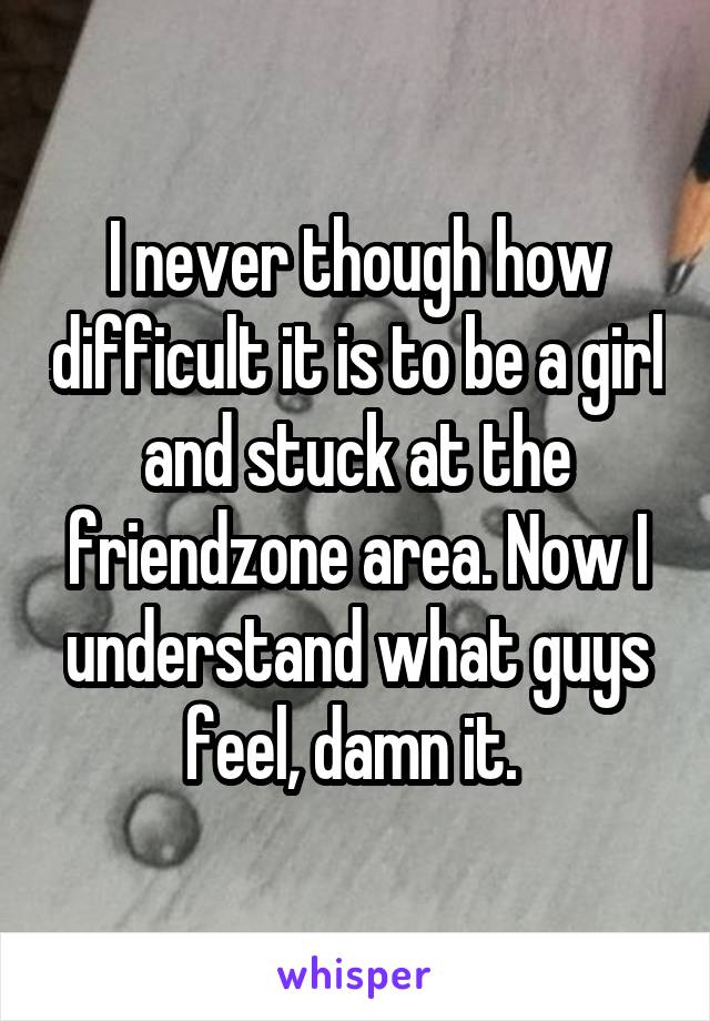 I never though how difficult it is to be a girl and stuck at the friendzone area. Now I understand what guys feel, damn it. 