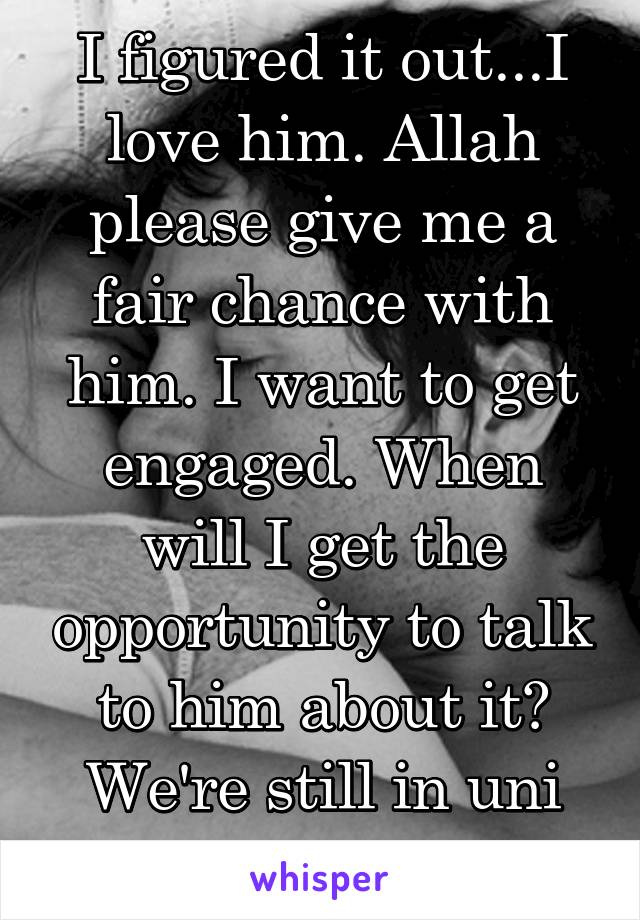 I figured it out...I love him. Allah please give me a fair chance with him. I want to get engaged. When will I get the opportunity to talk to him about it? We're still in uni are we too young?