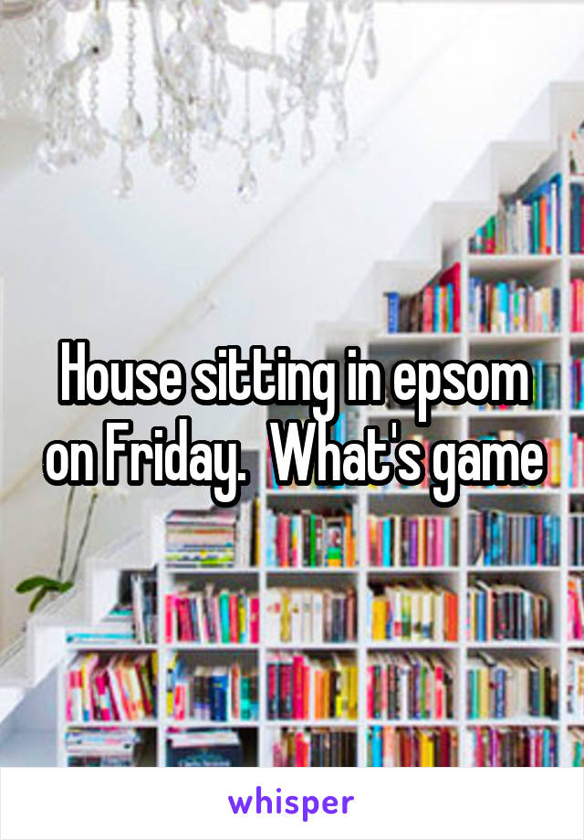 House sitting in epsom on Friday.  What's game