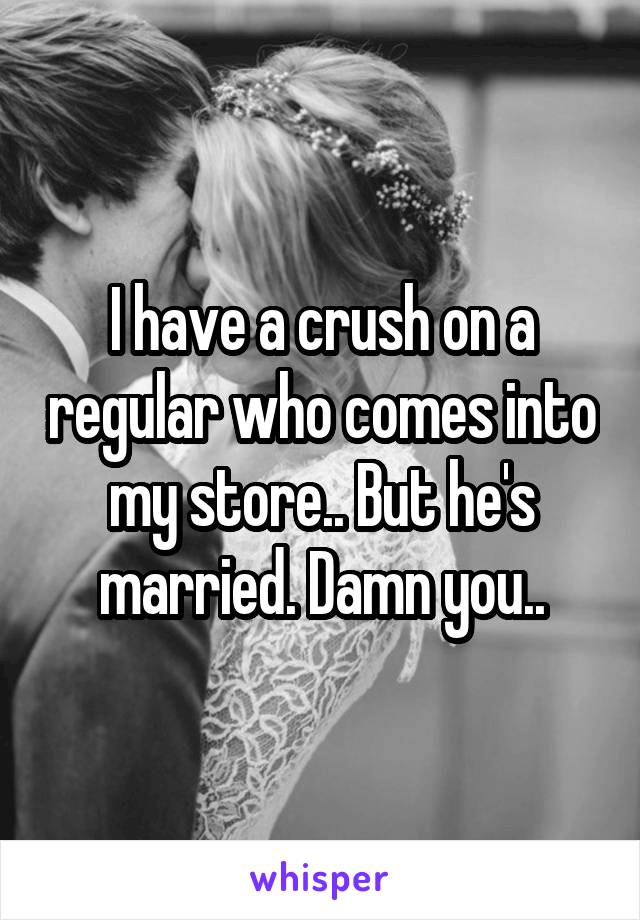 I have a crush on a regular who comes into my store.. But he's married. Damn you..