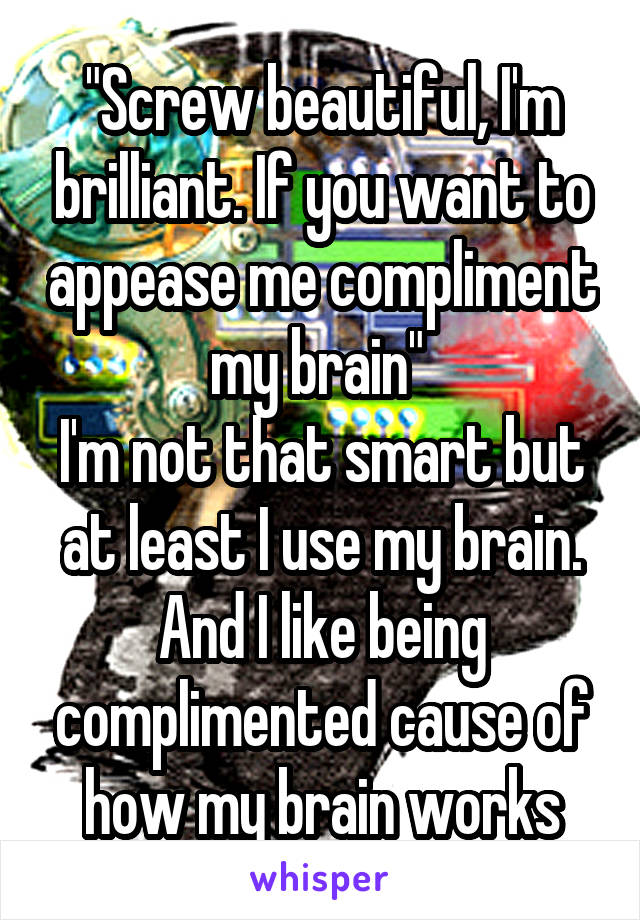 "Screw beautiful, I'm brilliant. If you want to appease me compliment my brain" 
I'm not that smart but at least I use my brain. And I like being complimented cause of how my brain works