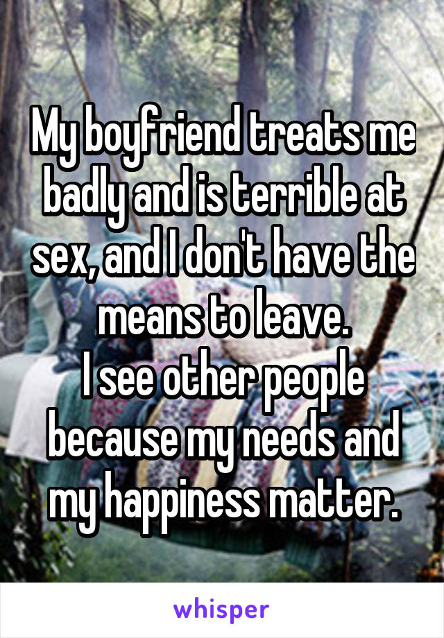 My boyfriend treats me badly and is terrible at sex, and I don't have the means to leave.
I see other people because my needs and my happiness matter.