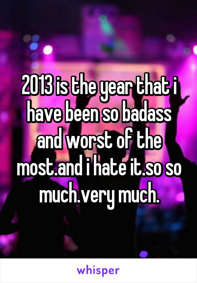 2013 is the year that i have been so badass and worst of the most.and i hate it.so so much.very much.