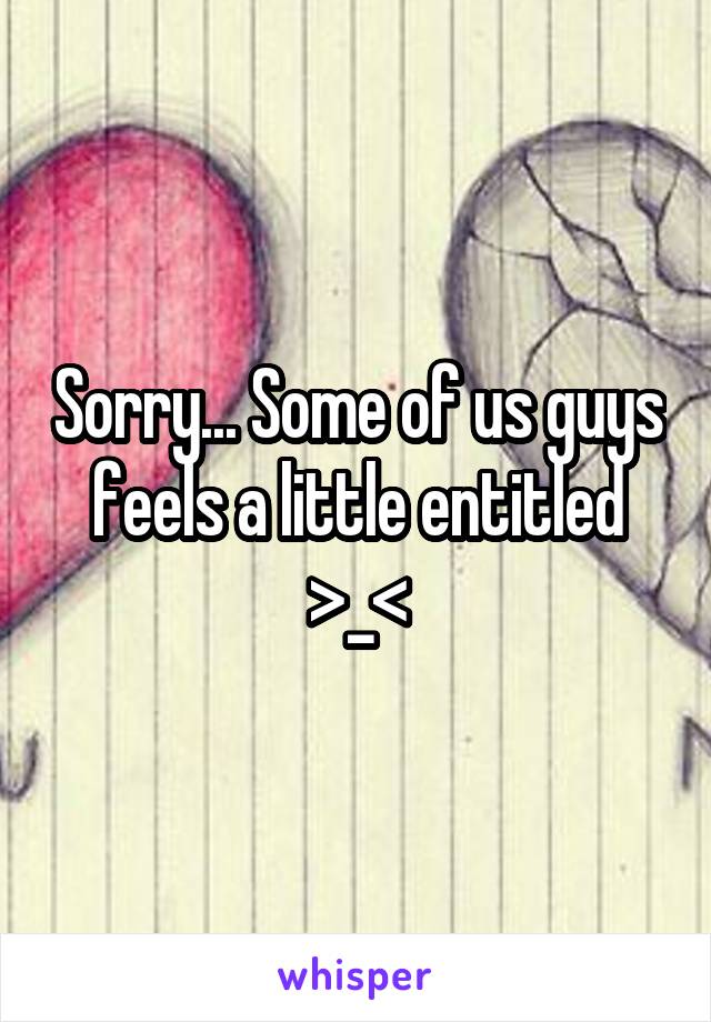 Sorry... Some of us guys feels a little entitled >_<