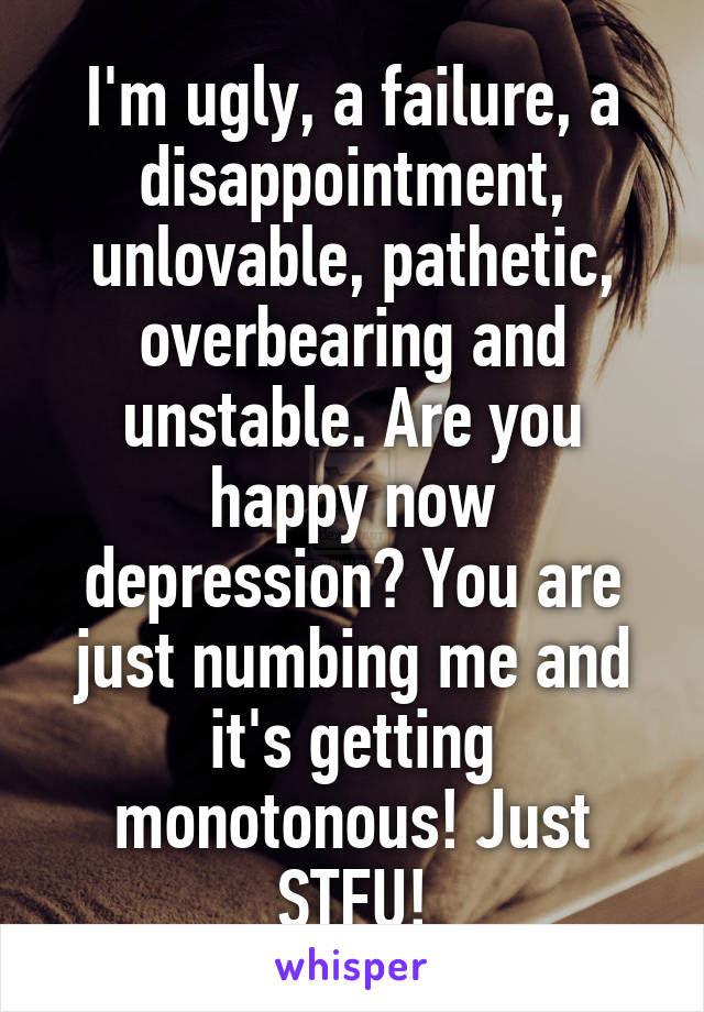 I'm ugly, a failure, a disappointment, unlovable, pathetic, overbearing and unstable. Are you happy now depression? You are just numbing me and it's getting monotonous! Just STFU!
