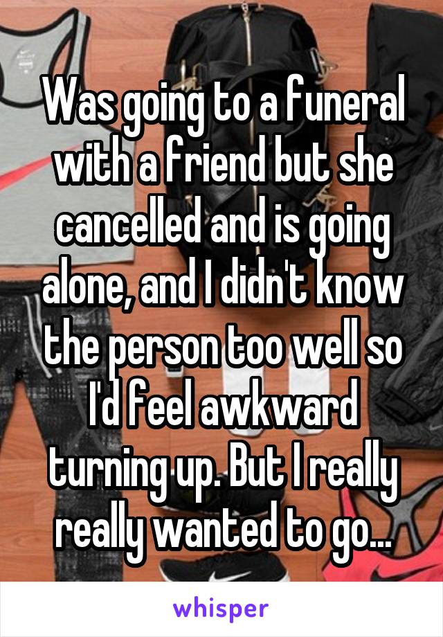 Was going to a funeral with a friend but she cancelled and is going alone, and I didn't know the person too well so I'd feel awkward turning up. But I really really wanted to go...