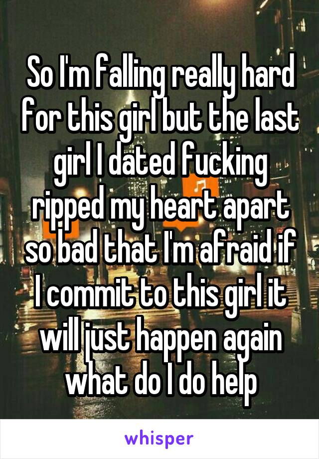 So I'm falling really hard for this girl but the last girl I dated fucking ripped my heart apart so bad that I'm afraid if I commit to this girl it will just happen again what do I do help