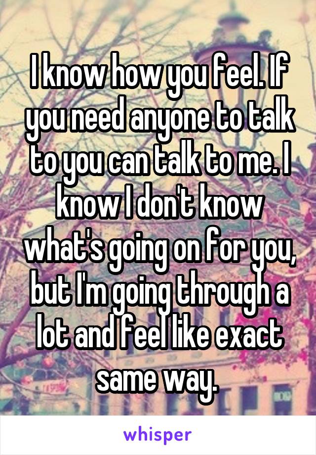 I know how you feel. If you need anyone to talk to you can talk to me. I know I don't know what's going on for you, but I'm going through a lot and feel like exact same way. 