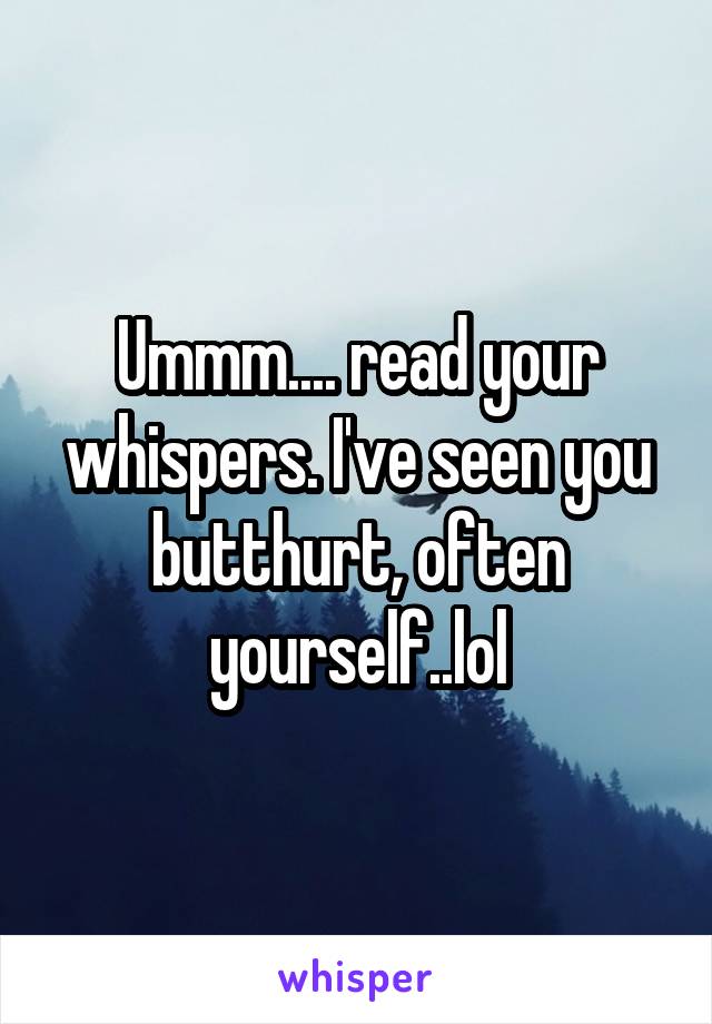 Ummm.... read your whispers. I've seen you butthurt, often yourself..lol