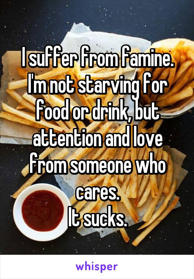 I suffer from famine.
I'm not starving for food or drink, but attention and love from someone who cares.
It sucks.