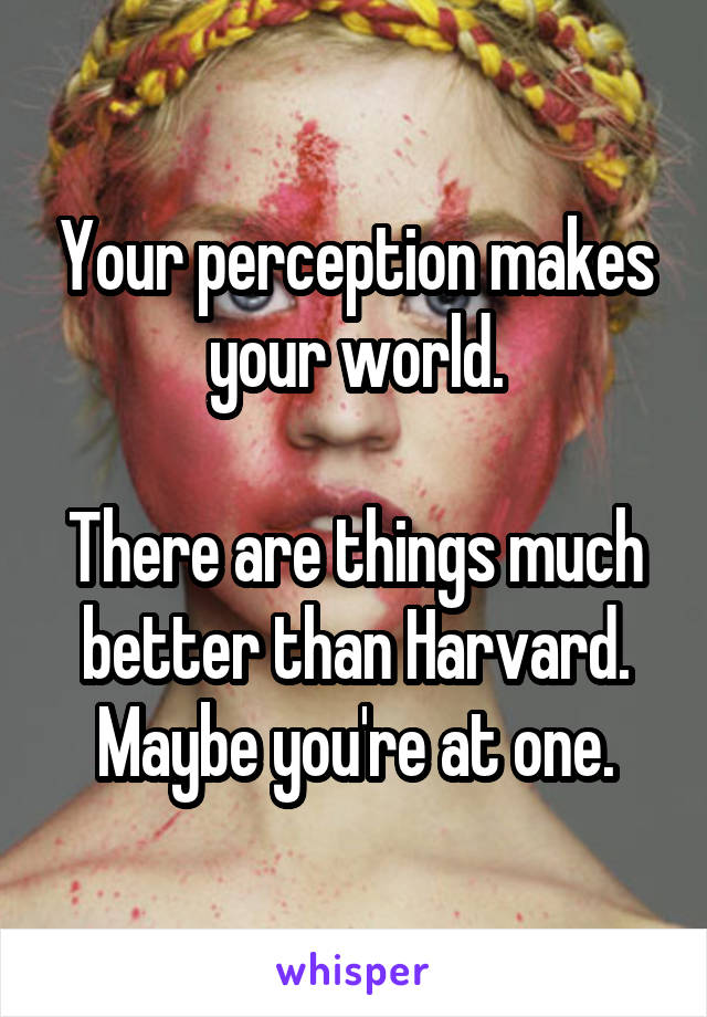 Your perception makes your world.

There are things much better than Harvard. Maybe you're at one.