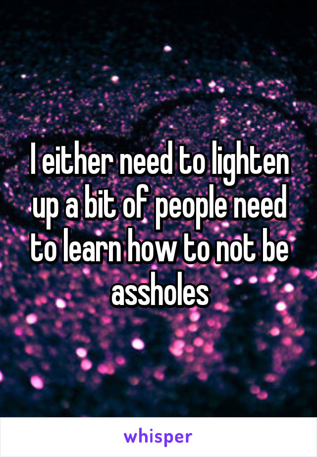 I either need to lighten up a bit of people need to learn how to not be assholes