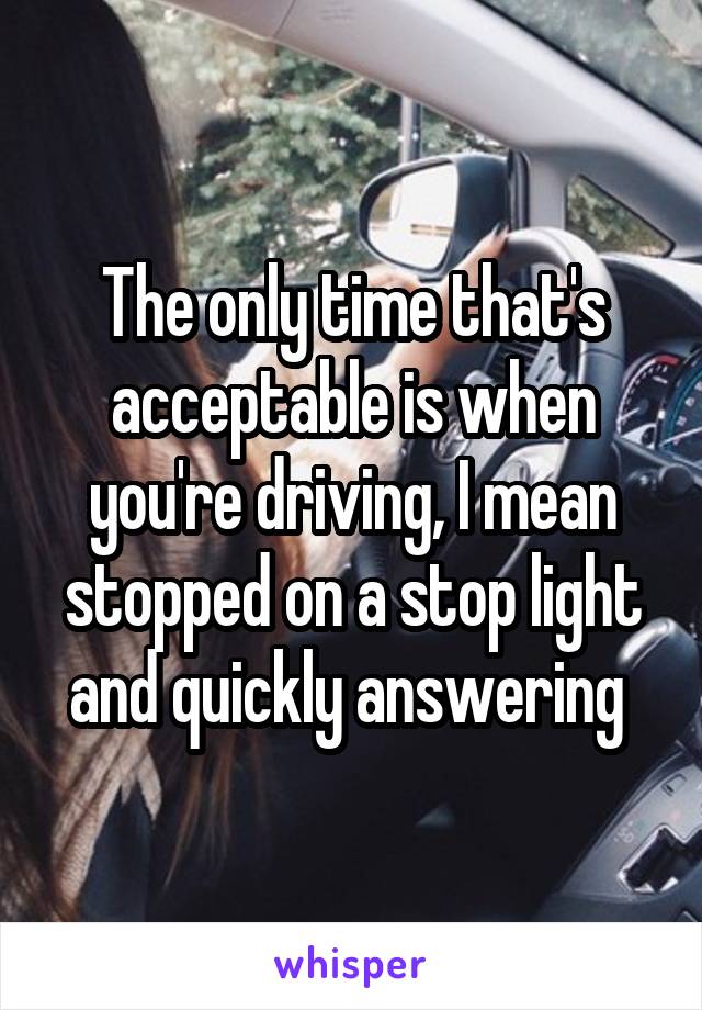 The only time that's acceptable is when you're driving, I mean stopped on a stop light and quickly answering 