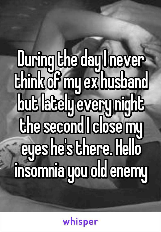 During the day I never think of my ex husband but lately every night the second I close my eyes he's there. Hello insomnia you old enemy