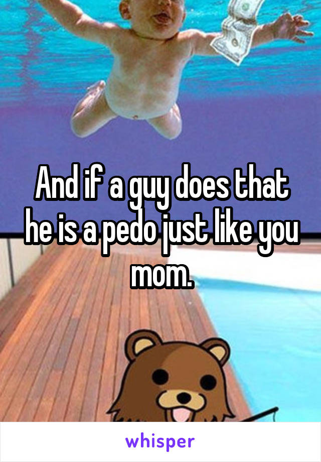 And if a guy does that he is a pedo just like you mom.
