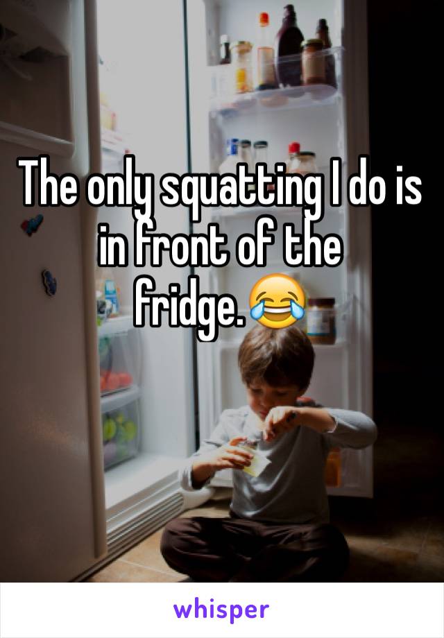 The only squatting I do is in front of the fridge.ðŸ˜‚
