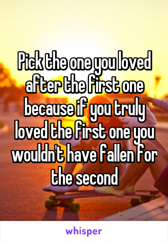 Pick the one you loved after the first one because if you truly loved the first one you wouldn't have fallen for the second