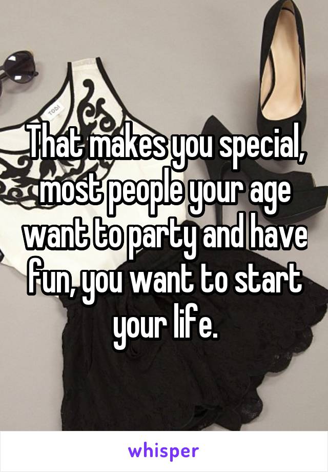 That makes you special, most people your age want to party and have fun, you want to start your life.