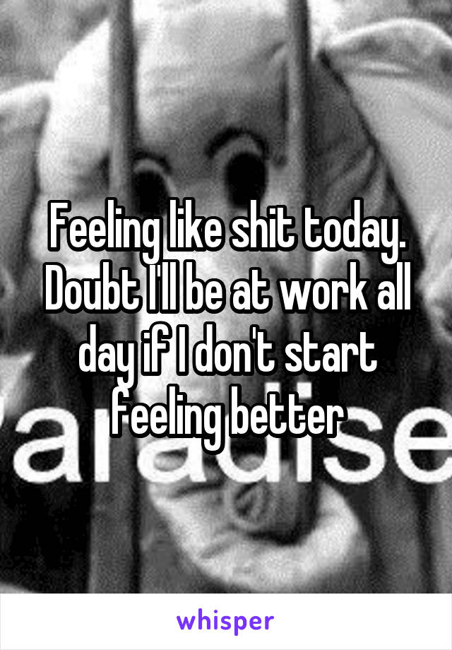 Feeling like shit today. Doubt I'll be at work all day if I don't start feeling better