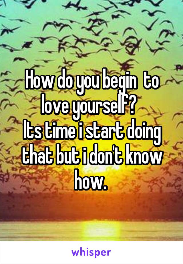 How do you begin  to love yourself?  
Its time i start doing that but i don't know how. 
