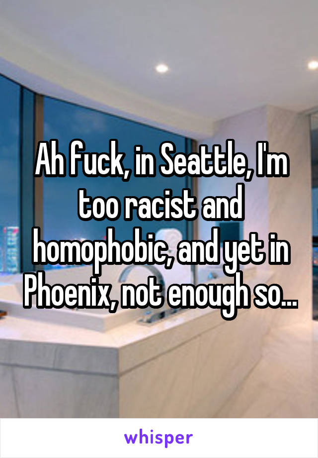 Ah fuck, in Seattle, I'm too racist and homophobic, and yet in Phoenix, not enough so...