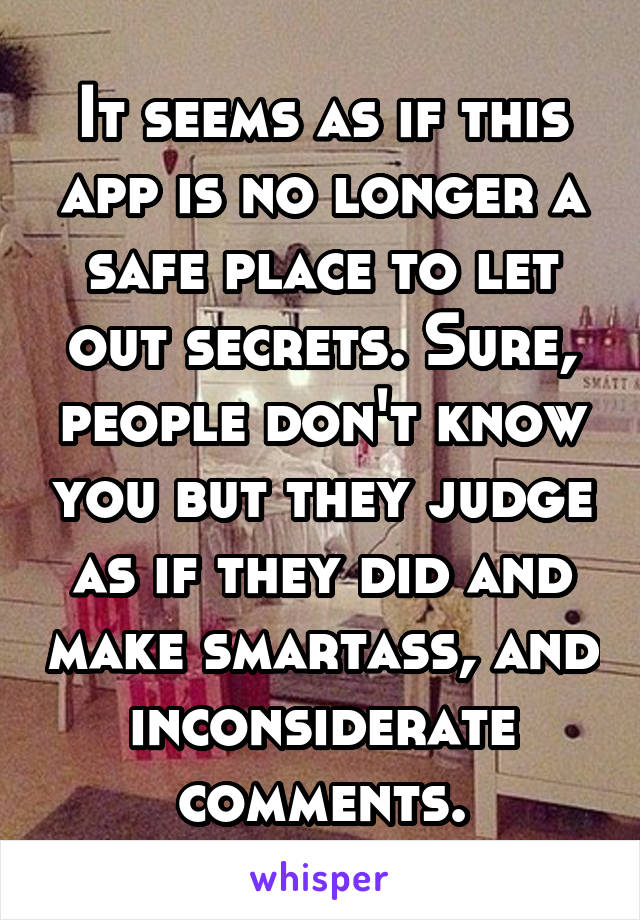 It seems as if this app is no longer a safe place to let out secrets. Sure, people don't know you but they judge as if they did and make smartass, and inconsiderate comments.