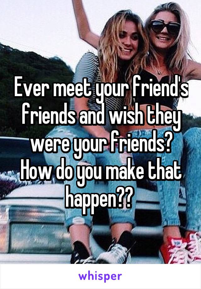Ever meet your friend's friends and wish they were your friends? How do you make that happen?? 