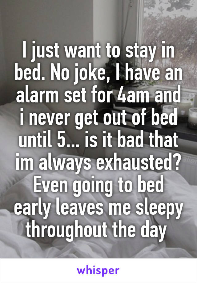 I just want to stay in bed. No joke, I have an alarm set for 4am and i never get out of bed until 5... is it bad that im always exhausted? Even going to bed early leaves me sleepy throughout the day 