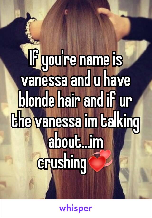 If you're name is vanessa and u have blonde hair and if ur the vanessa im talking about...im crushing💞