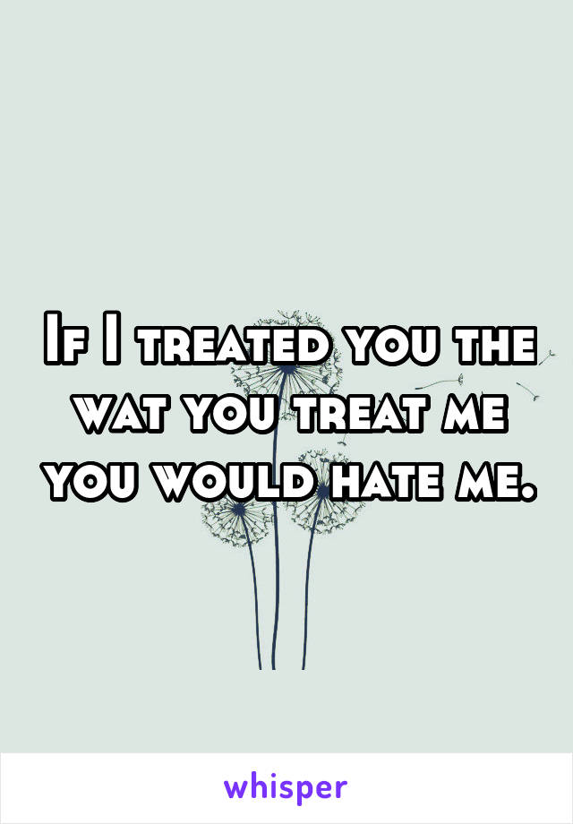 If I treated you the wat you treat me you would hate me.