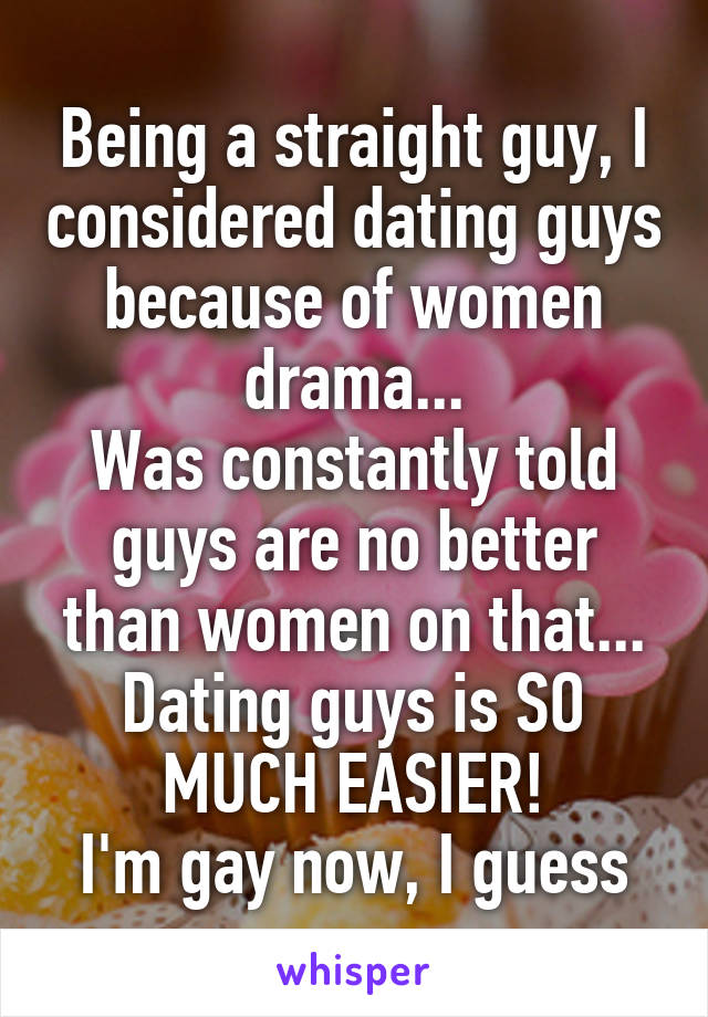 Being a straight guy, I considered dating guys because of women drama...
Was constantly told guys are no better than women on that...
Dating guys is SO MUCH EASIER!
I'm gay now, I guess