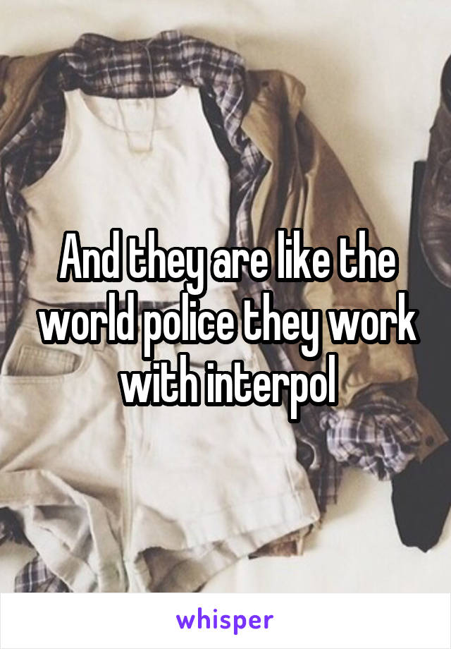 And they are like the world police they work with interpol