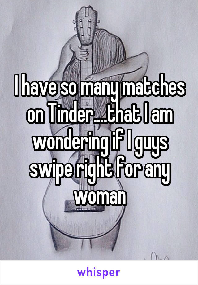I have so many matches on Tinder....that I am wondering if I guys swipe right for any woman