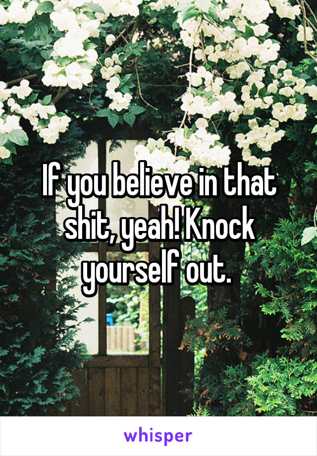 If you believe in that shit, yeah! Knock yourself out. 