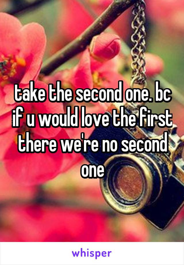 take the second one. bc if u would love the first there we're no second one