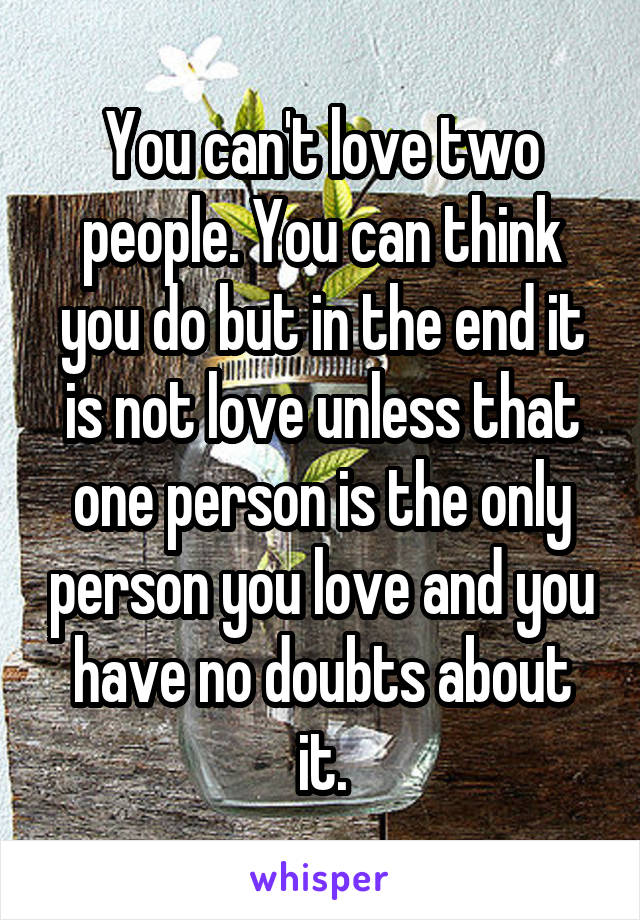 You can't love two people. You can think you do but in the end it is not love unless that one person is the only person you love and you have no doubts about it.